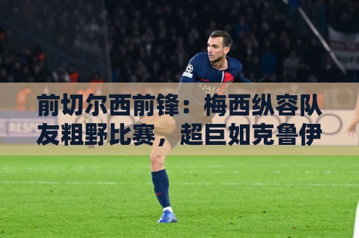 前切尔西前锋：梅西纵容队友粗野比赛，超巨如克鲁伊夫绝不会这样
