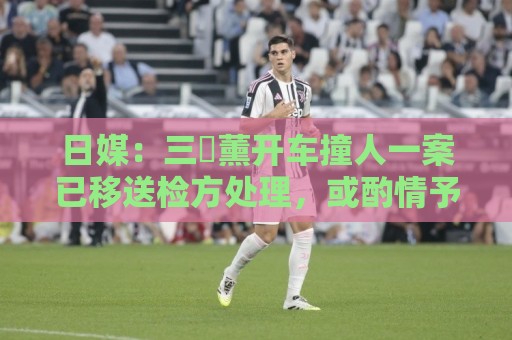 日媒：三笘薰开车撞人一案已移送检方处理，或酌情予以刑事处罚