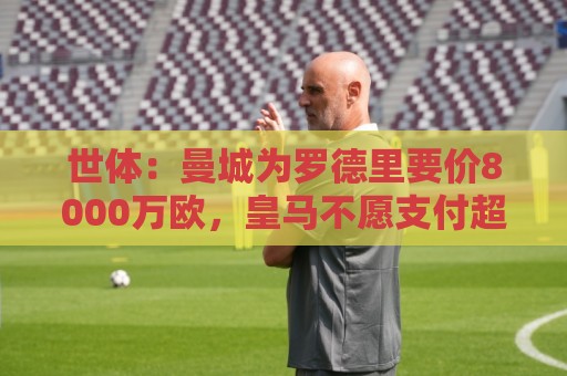 世体：曼城为罗德里要价8000万欧，皇马不愿支付超过6000万欧