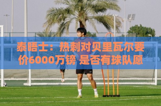 泰晤士：热刺对贝里瓦尔要价6000万镑 是否有球队愿匹配有待观察