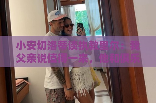 小安切洛蒂谈执教里尔：我父亲说值得一来，他和俱乐部主席很熟