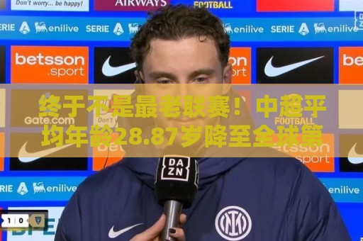 终于不是最老联赛！中超平均年龄28.87岁降至全球第2，秘鲁甲登顶