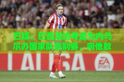 巴媒：巴西足协考虑为内马尔办国家队告别赛，向他致敬