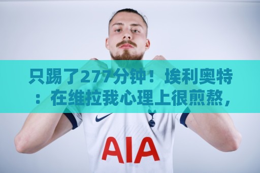 只踢了277分钟！埃利奥特：在维拉我心理上很煎熬，但我没有怨恨