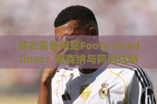 球衣装备网站Footy Headlines：阿森纳与阿迪达斯在进行续约谈判