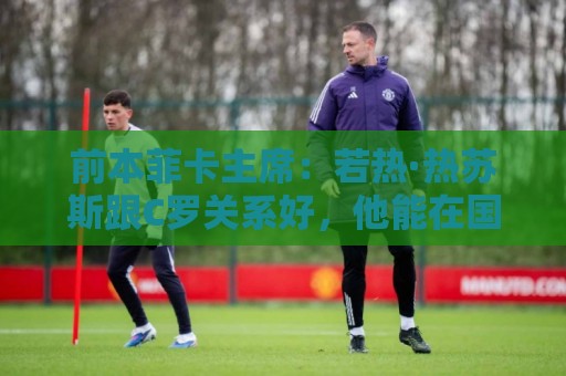 前本菲卡主席：若热·热苏斯跟C罗关系好，他能在国家队管理妥当