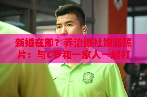 新婚在即？乔治娜社媒晒照片：与C罗和一家人一起打高尔夫