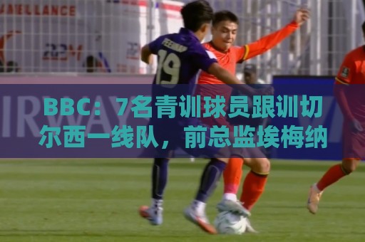 BBC：7名青训球员跟训切尔西一线队，前总监埃梅纳洛儿子表现亮眼