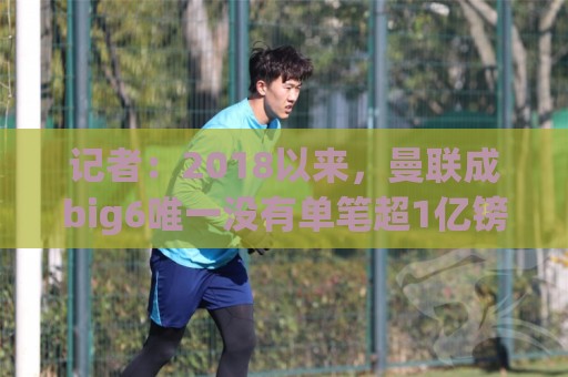 记者：2018以来，曼联成big6唯一没有单笔超1亿镑引援的俱乐部