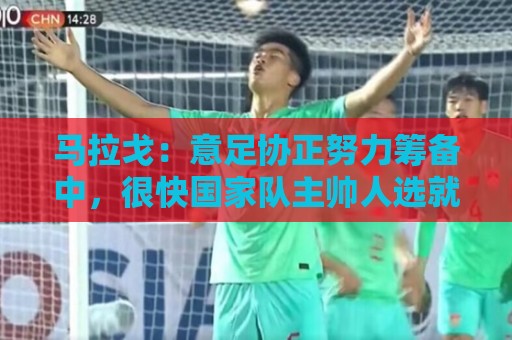 马拉戈：意足协正努力筹备中，很快国家队主帅人选就会有具体名字