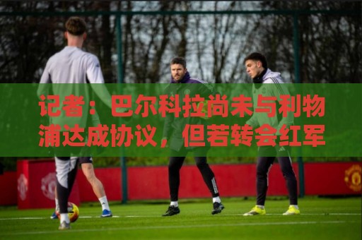 记者：巴尔科拉尚未与利物浦达成协议，但若转会红军将是首选