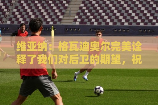维亚纳：格瓦迪奥尔完美诠释了我们对后卫的期望，祝贺他签下新约