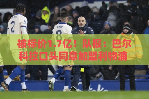 被标价1.7亿！队报：巴尔科拉口头同意加盟利物浦 已与伊劳拉通话