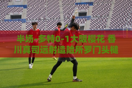 半场-多特0-1大阪樱花 香川真司远射造险所罗门头槌破门 半场-多特0-1大阪樱花 香川真司远射造险所罗门头槌破门
