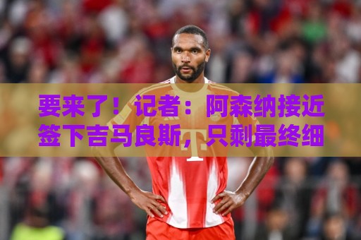 要来了！记者：阿森纳接近签下吉马良斯，只剩最终细节待敲定