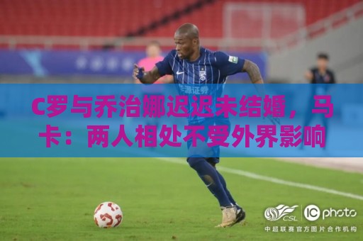 C罗与乔治娜迟迟未结婚,马卡:两人相处不受外界影响,自然推进 C罗与乔治娜迟迟未结婚,马卡:两人相处不受外界影响,自然推进