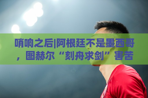 哨响之后|阿根廷不是墨西哥,图赫尔“刻舟求剑”害苦英格兰! 哨响之后|阿根廷不是墨西哥,图赫尔“刻舟求剑”害苦英格兰!