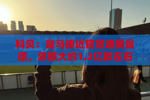 科贝:皇马接近官宣迪奥曼德,总额大约1.2亿欧左右 科贝:皇马接近官宣迪奥曼德,总额大约1.2亿欧左右