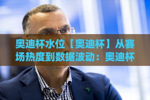 奥迪杯水位【奥迪杯】从赛场热度到数据波动:奥迪杯水位变化背后藏着哪些观赛门道?(奥迪杯水位)🟨今日最新外围体育网贴水在线原声解说降盘APP网址 奥迪杯水位【奥迪杯】从赛场热度到数据波动:奥迪杯水位变化背后藏着哪些观赛门道?(奥迪杯水位)🟨今日最新外围体育网贴水在线原声解说降盘APP网址