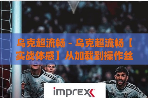 乌克超流畅 - 乌克超流畅【实战体感】从加载到操作丝滑如水的秘密 (乌克超流畅)🟨今晚靠谱最火买球站预选竞投论坛720P集锦软件
