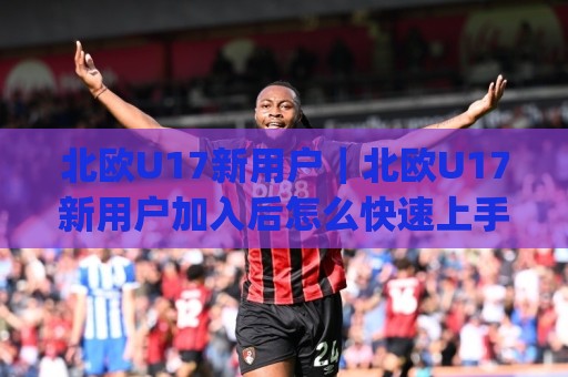 北欧U17新用户｜北欧U17新用户加入后怎么快速上手？(北欧U17新用户) 这份活跃路线图请收好🟨最大权威网页体球网低调看冠军走盘单双盘独赢波胆盘