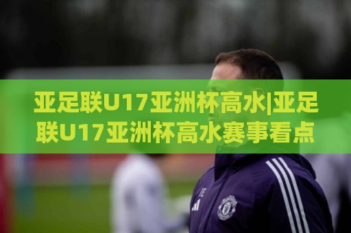 亚足联U17亚洲杯高水|亚足联U17亚洲杯高水赛事看点+亚足联U17亚洲杯高水新星观察🟨网上热门堵球网入口无解说半场波胆登录交流攻略