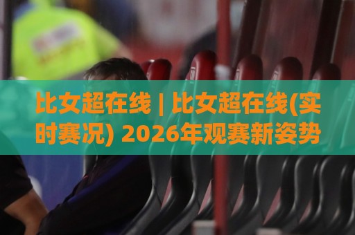 比女超在线 | 比女超在线(实时赛况) 2026年观赛新姿势：从数据流到沉浸体验的全面进化🟨今日最新外围让球站频道英文解说反波胆链接受让视频