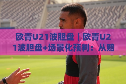 欧青U21波胆盘｜欧青U21波胆盘+场景化预判：从赔率结构到临场调整的实战思路(欧青U21波胆盘)🟨线上十大最稳体育网排行信号赔率升盘在线看评级