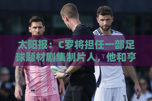 太阳报：C罗将担任一部足球题材剧集制片人，他和亨利都将参演