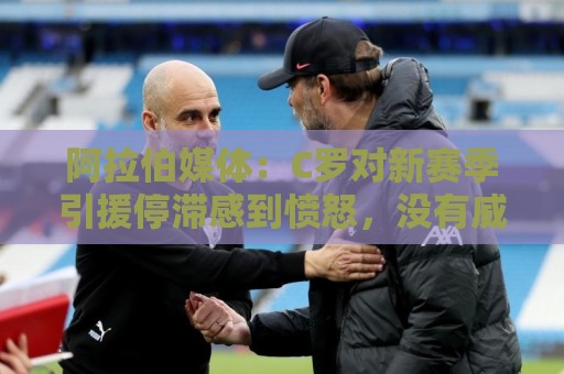 阿拉伯媒体：C罗对新赛季引援停滞感到愤怒，没有威胁不参加比赛