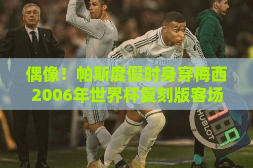 偶像！帕斯度假时身穿梅西2006年世界杯复刻版客场球衣