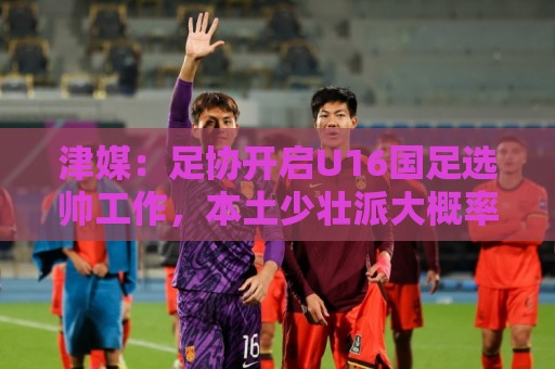 津媒：足协开启U16国足选帅工作，本土少壮派大概率成为热门人选