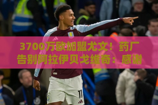 3700万欧加盟尤文！药厂告别阿拉伊贝戈维奇：感谢付出，祝顺利！
