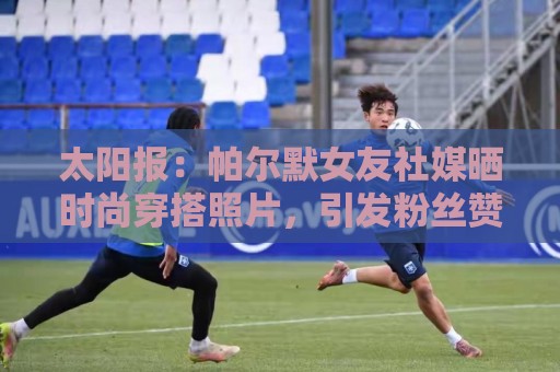 太阳报:帕尔默女友社媒晒时尚穿搭照片,引发粉丝赞美 太阳报:帕尔默女友社媒晒时尚穿搭照片,引发粉丝赞美