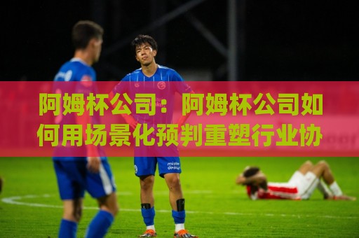 阿姆杯公司：阿姆杯公司如何用场景化预判重塑行业协作效率？(阿姆杯公司)🟨今晚靠谱最火压球站集锦软件登入上盘地址两球半