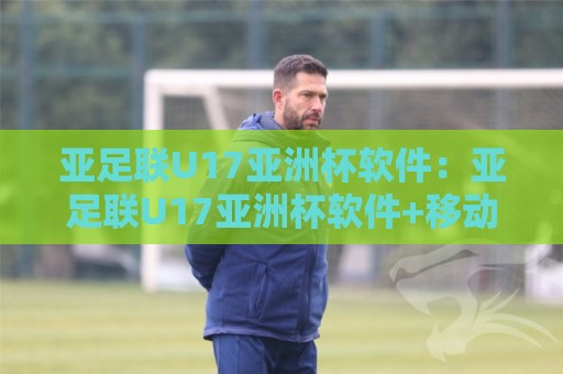 亚足联U17亚洲杯软件：亚足联U17亚洲杯软件+移动端数据同步的三大体验跃迁【亚足联U17亚洲杯软件】🟨今晚靠谱最火投球网让球盘高清技巧预选竞投论坛