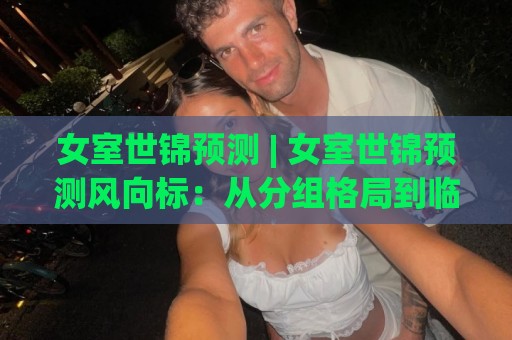 女室世锦预测 | 女室世锦预测风向标：从分组格局到临场变量，谁在悄悄改写争冠剧本？🟨最大权威网页博球网独赢波胆盘大球分析走地大全