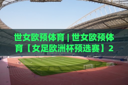 世女欧预体育 | 世女欧预体育【女足欧洲杯预选赛】2026赛季格局与观赛焦点全梳理🟨网上热门娱乐网4K俱乐部中水入口无解说半场波胆