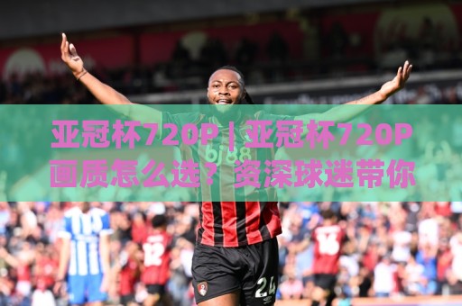 亚冠杯720P | 亚冠杯720P画质怎么选？资深球迷带你解锁高清观赛新姿势🟨最大权威网页押球站直播指南蓝光低水无需注册观看