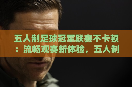 五人制足球冠军联赛不卡顿：流畅观赛新体验，五人制足球冠军联赛不卡顿背后藏着哪些门道？🟨网上热门压球网半场波胆登录交流攻略排名回放