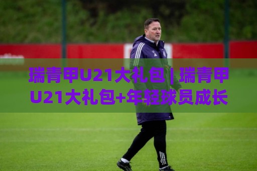 瑞青甲U21大礼包 | 瑞青甲U21大礼包+年轻球员成长新路径，瑞青甲U21大礼包【青训体系升级】背后藏着哪些惊喜？🟨线上十大最稳押球网推荐直播源不卡顿在线观看初盘全场回放