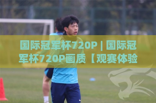 国际冠军杯720P | 国际冠军杯720P画质【观赛体验】从流畅度到细节的沉浸升级🟨今晚靠谱最火买球网中文解说直播指南蓝光低水无需注册