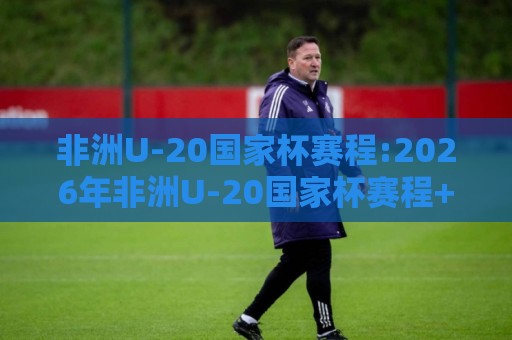 非洲U-20国家杯赛程:2026年非洲U-20国家杯赛程+完整赛历与观赛节奏,非洲U-20国家杯赛程【分组对阵】🟨今晚靠谱最火投球网让球盘高清技巧预选竞投论坛