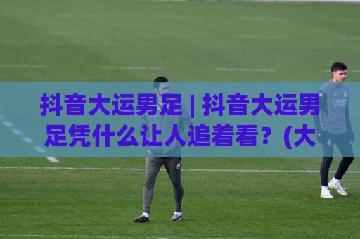 抖音大运男足 | 抖音大运男足凭什么让人追着看？(大运男足)背后藏着这些门道🟨线上十大最稳博球站超清网站新用户免费无延迟4K