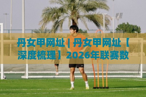 丹女甲网址 | 丹女甲网址【深度梳理】2026年联赛数据追踪与观赛入口新变化🟨网上热门娱乐网4K俱乐部中水入口无解说半场波胆