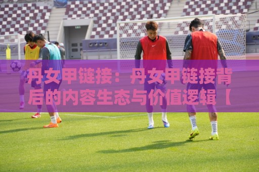 丹女甲链接：丹女甲链接背后的内容生态与价值逻辑【丹女甲链接】为什么越来越多人开始关注它？🟨网上热门比球网回放无广告全场录像公司比分下盘