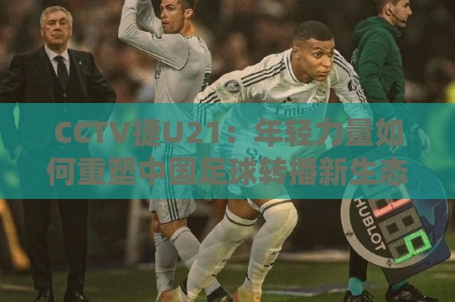 CCTV捷U21：年轻力量如何重塑中国足球转播新生态？CCTV捷U21背后有哪些值得关注的看点🟨今日最新外围下球网赛后回放JRS大小球预测免安装走势