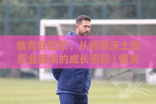 俄青联冠军：从青训沃土到职业赛场的成长密码 | 俄青联冠军背后有哪些不为人知的故事？🟨线上十大最稳买球网赔率升盘在线看评级时间推荐