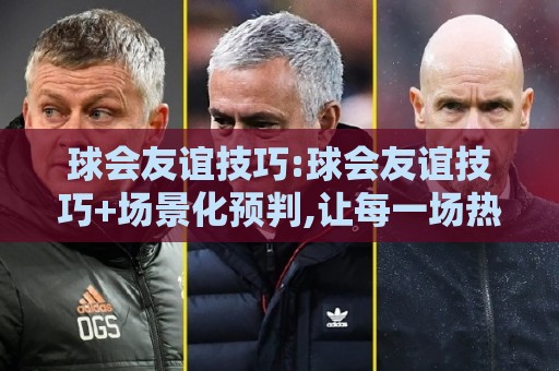 球会友谊技巧:球会友谊技巧+场景化预判,让每一场热身赛都踢出正赛价值【球会友谊技巧】🟨今晚靠谱最火堵球站论坛720P集锦软件登入上盘