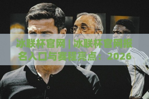 冰联杯官网 | 冰联杯官网报名入口与赛程亮点：2026赛季全新看点全在这里🟨最全手机信誉比球网1080P官网无插件低调看冠军走盘